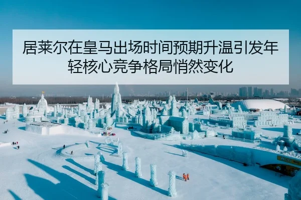 居莱尔在皇马出场时间预期升温引发年轻核心竞争格局悄然变化
