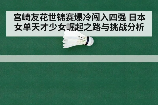宫崎友花世锦赛爆冷闯入四强 日本女单天才少女崛起之路与挑战分析